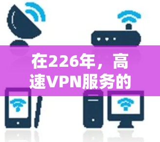 在226年，高速VPN服务的排行主要受到技术优势、用户反馈、价格等因素的影响。以下是对这些因素的综合分析和排名建议