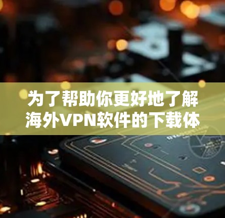 为了帮助你更好地了解海外VPN软件的下载体验，以下是一个结构化的总结和建议