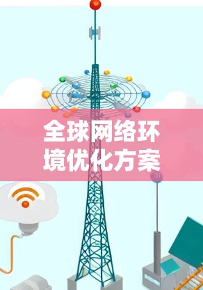 全球网络环境优化方案,从基础设施到数据治理的全面解决方案 全球网络环境优化方案,从基础设施到数据治理的全面解决方案