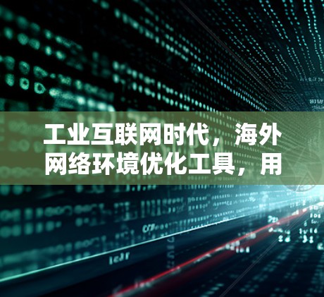 工业互联网时代，海外网络环境优化工具，用户需求与技术实现
