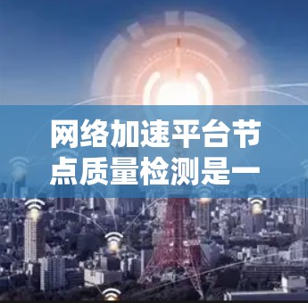 网络加速平台节点质量检测是一个复杂但重要的过程，旨在确保节点的安全、稳定和高效运行。以下是对该过程的详细分析和总结