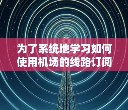 为了系统地学习如何使用机场的线路订阅功能,以下是一个详细的步骤指南 为了系统地学习如何使用机场的线路订阅功能,以下是一个详细的步骤指南