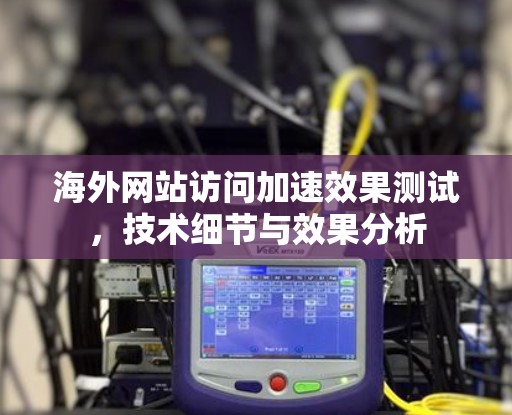 海外网站访问加速效果测试,技术细节与效果分析 海外网站访问加速效果测试,技术细节与效果分析
