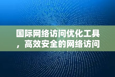 国际网络访问优化工具，高效安全的网络访问解决方案