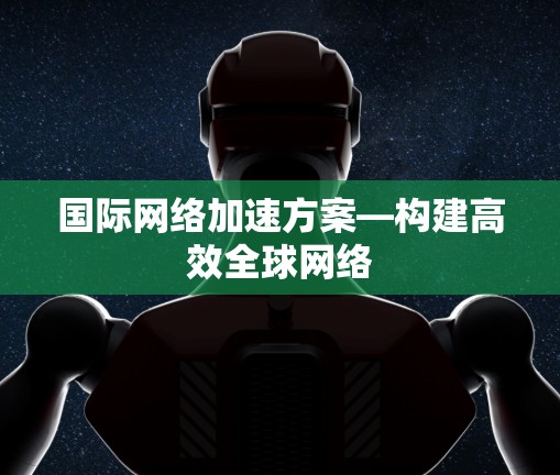 国际网络加速方案—构建高效全球网络