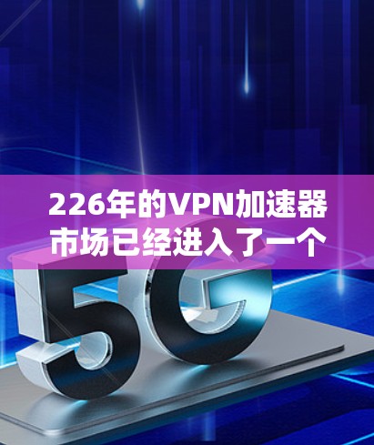 226年的VPN加速器市场已经进入了一个快速发展期，加速器们在技术、功能和安全性方面都有了显著的提升。以下是一些226年最新的VPN加速器及其特点
