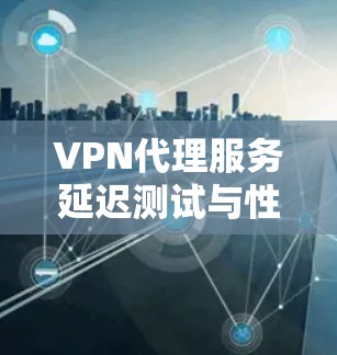 VPN代理服务延迟测试与性能评估是评估和优化VPN性能的重要环节。以下是对这一过程的详细总结和步骤指南