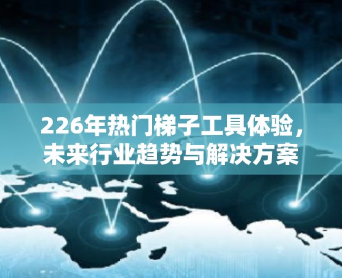 226年热门梯子工具体验，未来行业趋势与解决方案