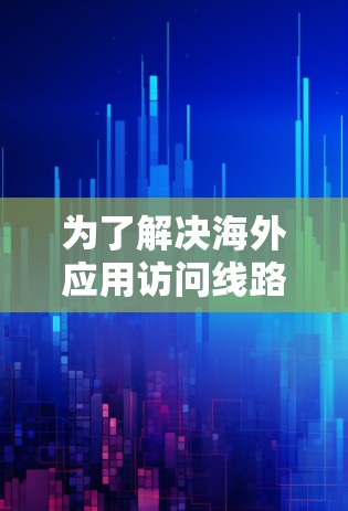 为了解决海外应用访问线路分析的问题,我们进行了以下分析和建议 为了解决海外应用访问线路分析的问题,我们进行了以下分析和建议