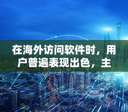 在海外访问软件时,用户普遍表现出色,主要集中在下载速度、兼容性、稳定性、界面友好性和安全性等方面。以下是用户的主要体验和需求总结 在海外访问软件时,用户普遍表现出色,主要集中在下载速度、兼容性、稳定性、界面友好性和安全性等方面。以下是用户的主要体验和需求总结
