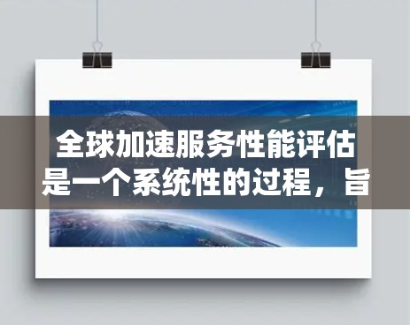 全球加速服务性能评估是一个系统性的过程，旨在评估在全球范围内加速服务（如数据库、云计算等）的性能，以优化系统和用户体验。以下是详细的步骤和要点