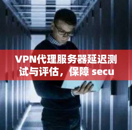 VPN代理服务器延迟测试与评估，保障 secure 通信的关键步骤