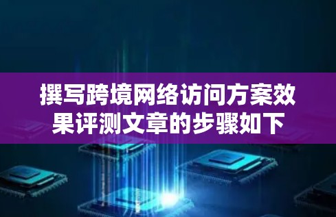 撰写跨境网络访问方案效果评测文章的步骤如下