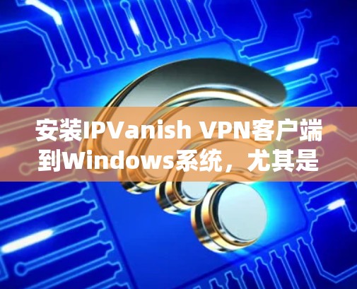 安装IPVanish VPN客户端到Windows系统，尤其是安卓版，是一个需要仔细步骤和耐心操作的过程。以下是一个系统化的安装指南，帮助您顺利完成安装