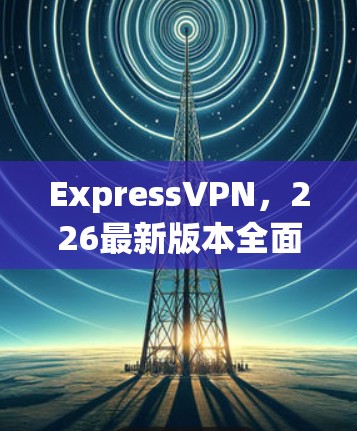 ExpressVPN,226最新版本全面解析与下载 ExpressVPN,226最新版本全面解析与下载