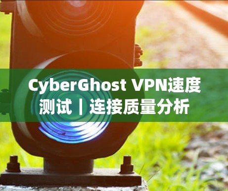 CyberGhost VPN速度测试｜连接质量分析