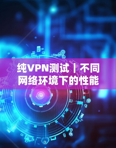 纯VPN测试|不同网络环境下的性能表现 纯VPN测试|不同网络环境下的性能表现