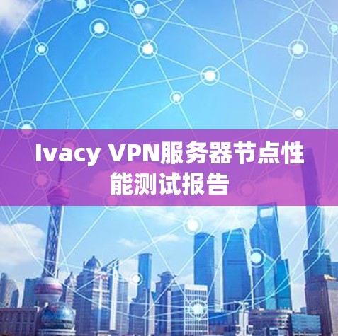 Ivacy VPN服务器节点性能测试报告 Ivacy VPN服务器节点性能测试报告