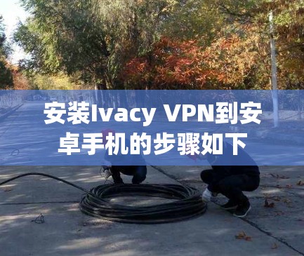 安装Ivacy VPN到安卓手机的步骤如下