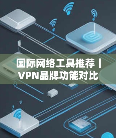 国际网络工具推荐｜VPN品牌功能对比，Which is Best for You？
