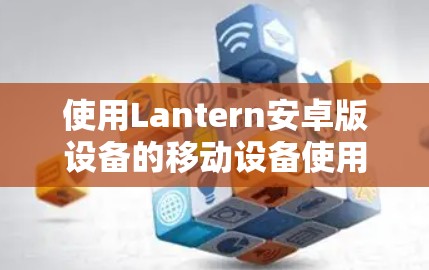 使用Lantern安卓版设备的移动设备使用指南，以下是详细的步骤和注意事项