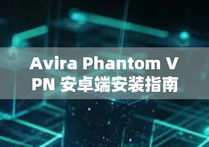 Avira Phantom VPN 安卓端安装指南，从开始的详细指南