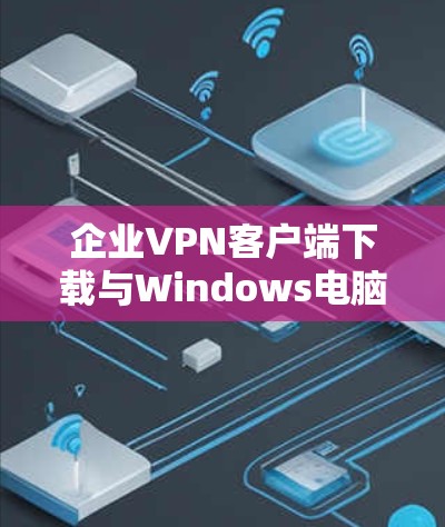 企业VPN客户端下载与Windows电脑配置详细指南 企业VPN客户端下载与Windows电脑配置详细指南