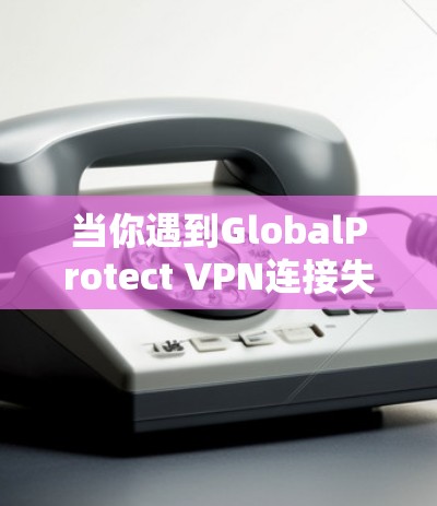 当你遇到GlobalProtect VPN连接失败时，可以按照以下步骤逐步排查和解决问题