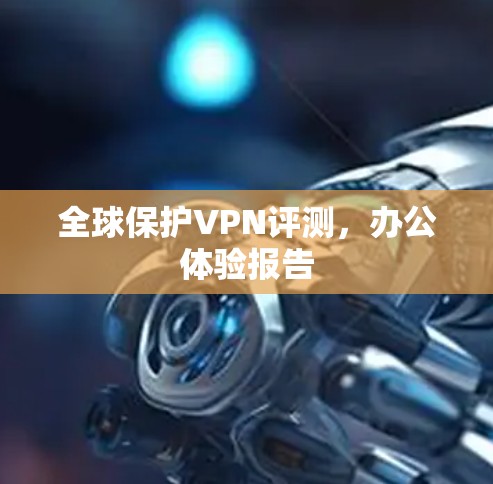 全球保护VPN评测，办公体验报告