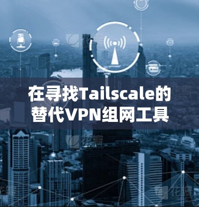 在寻找Tailscale的替代VPN组网工具时，可以考虑以下几种方案，根据您的需求进行选择