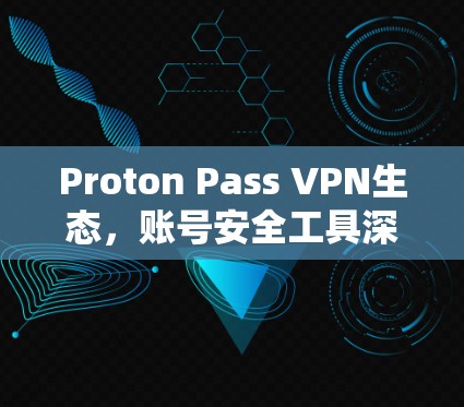 Proton Pass VPN生态，账号安全工具深度解析