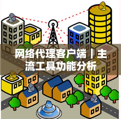 网络代理客户端|主流工具功能分析 网络代理客户端|主流工具功能分析