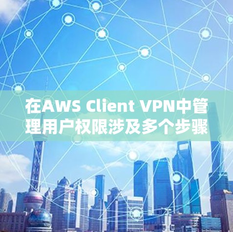 在AWS Client VPN中管理用户权限涉及多个步骤，确保用户能够安全访问资源，同时遵守组织的安全政策。以下是详细的步骤和注意事项