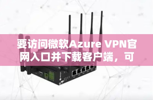 要访问微软Azure VPN官网入口并下载客户端，可以按照以下步骤操作
