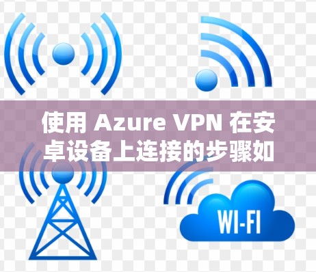 使用 Azure VPN 在安卓设备上连接的步骤如下 使用 Azure VPN 在安卓设备上连接的步骤如下