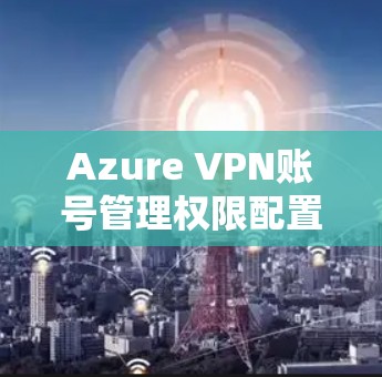 Azure VPN账号管理权限配置说明 Azure VPN账号管理权限配置说明