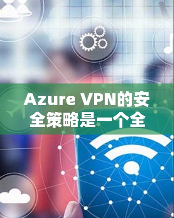 Azure VPN的安全策略是一个全面的安全框架，旨在保护企业网络的远程访问。以下是其关键组成部分