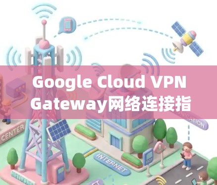 Google Cloud VPN Gateway网络连接指南