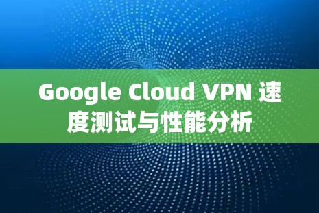 Google Cloud VPN 速度测试与性能分析 Google Cloud VPN 速度测试与性能分析