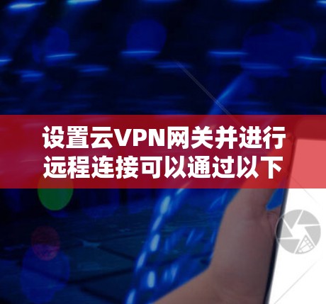 设置云VPN网关并进行远程连接可以通过以下步骤实现 设置云VPN网关并进行远程连接可以通过以下步骤实现