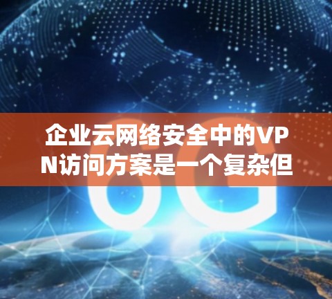 企业云网络安全中的VPN访问方案是一个复杂但重要的配置,涉及多个方面的考量。以下是对该方案的系统化分析和总结 企业云网络安全中的VPN访问方案是一个复杂但重要的配置,涉及多个方面的考量。以下是对该方案的系统化分析和总结