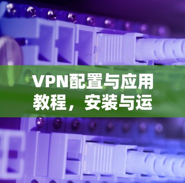 VPN配置与应用教程,安装与运维实践 VPN配置与应用教程,安装与运维实践