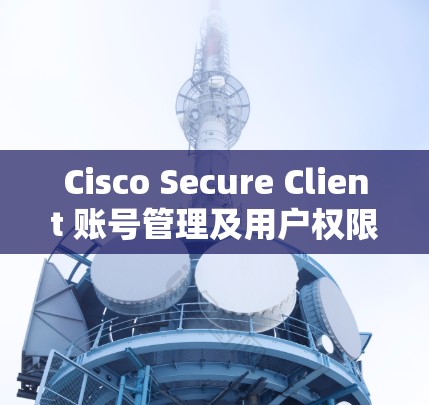 Cisco Secure Client 账号管理及用户权限设置指南