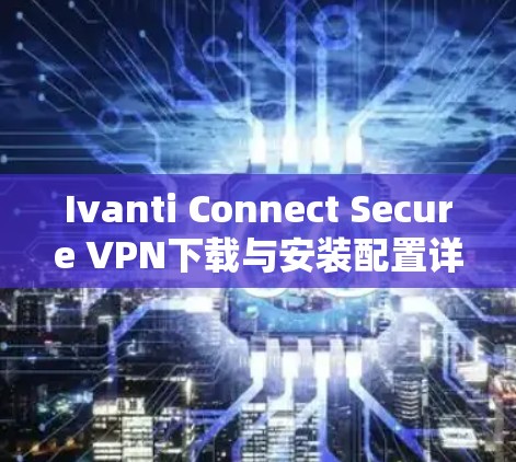 Ivanti Connect Secure VPN下载与安装配置详细指南