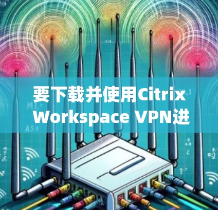 要下载并使用Citrix Workspace VPN进行远程办公，您可以按照以下步骤操作
