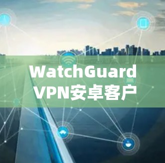 WatchGuard VPN安卓客户端安装与设置指南 WatchGuard VPN安卓客户端安装与设置指南