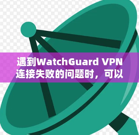 遇到WatchGuard VPN连接失败的问题时，可以按照以下步骤进行排查和解决