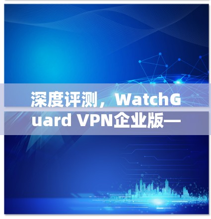 深度评测，WatchGuard VPN企业版—安全高效的企业网络解决方案