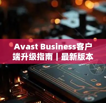 Avast Business客户端升级指南｜最新版本功能解析