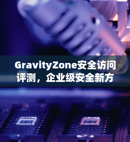 GravityZone安全访问评测,企业级安全新方案 GravityZone安全访问评测,企业级安全新方案